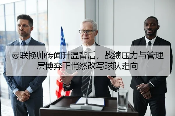 曼联换帅传闻升温背后，战绩压力与管理层博弈正悄然改写球队走向